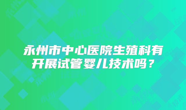 永州市中心医院生殖科有开展试管婴儿技术吗？