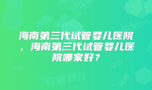 海南第三代试管婴儿医院，海南第三代试管婴儿医院哪家好？