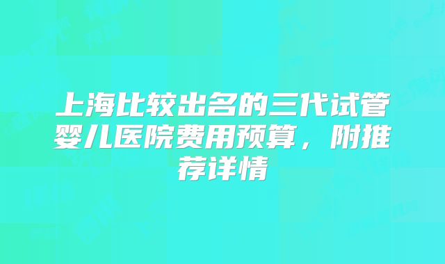 上海比较出名的三代试管婴儿医院费用预算，附推荐详情