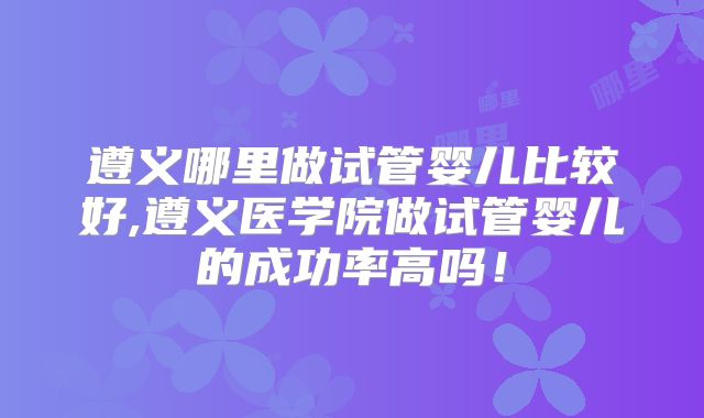 遵义哪里做试管婴儿比较好,遵义医学院做试管婴儿的成功率高吗！