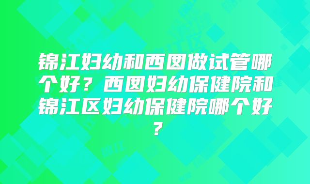 锦江妇幼和西囡做试管哪个好?西囡妇幼保健院和锦江区妇幼保健院哪个好?