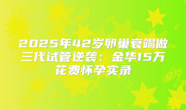2025年42岁卵巢衰竭做三代试管逆袭：金华15万花费怀孕实录