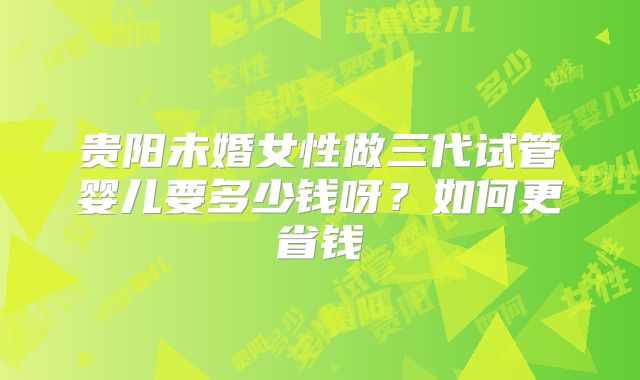 贵阳未婚女性做三代试管婴儿要多少钱呀？如何更省钱