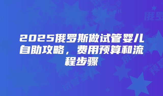 2025俄罗斯做试管婴儿自助攻略，费用预算和流程步骤