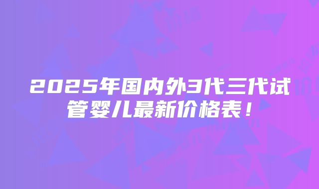 2025年国内外3代三代试管婴儿最新价格表!