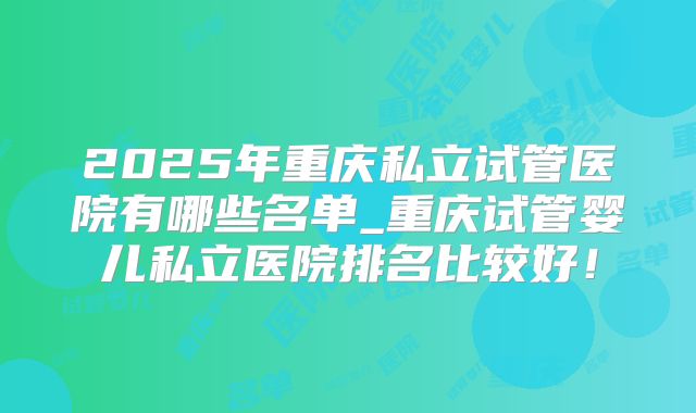 2025年重庆私立试管医院有哪些名单_重庆试管婴儿私立医院排名比较好！
