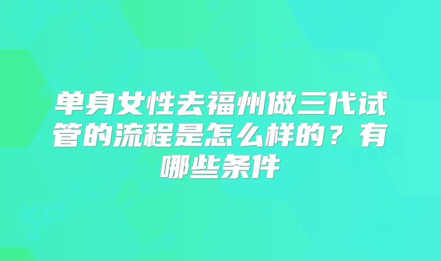 单身女性去福州做三代试管的流程是怎么样的？有哪些条件