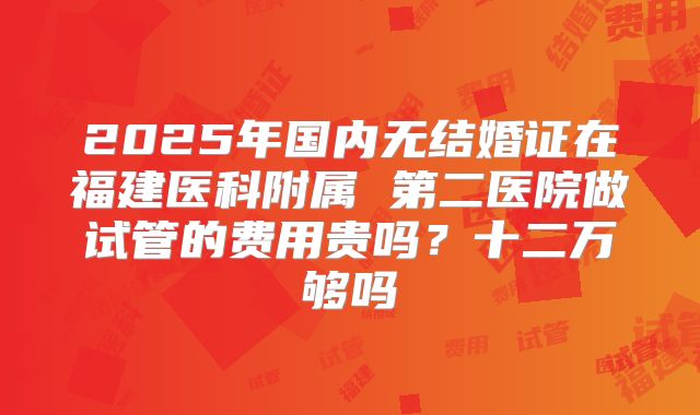 2025年国内无结婚证在福建医科附属 第二医院做试管的费用贵吗?十二万够吗