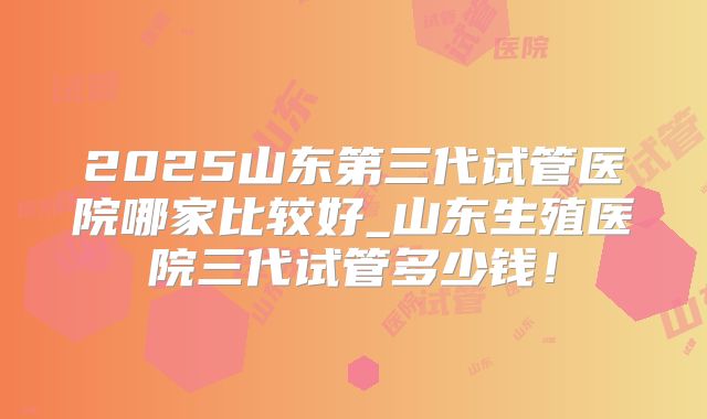 2025山东第三代试管医院哪家比较好_山东生殖医院三代试管多少钱!