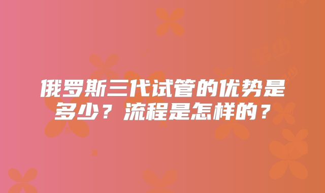 俄罗斯三代试管的优势是多少？流程是怎样的？
