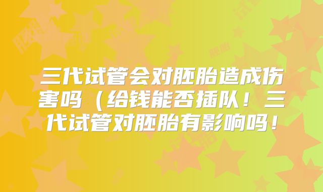 三代试管会对胚胎造成伤害吗(给钱能否插队!三代试管对胚胎有影响吗!