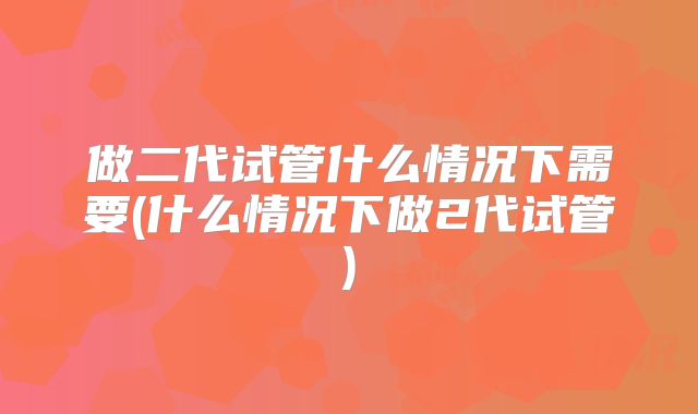 做二代试管什么情况下需要(什么情况下做2代试管)