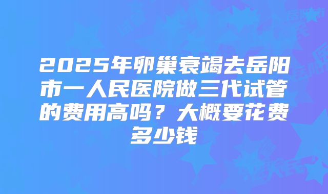 2025年卵巢衰竭去岳阳市一人民医院做三代试管的费用高吗？大概要花费多少钱