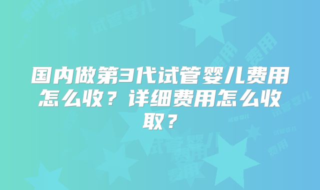 国内做第3代试管婴儿费用怎么收？详细费用怎么收取？
