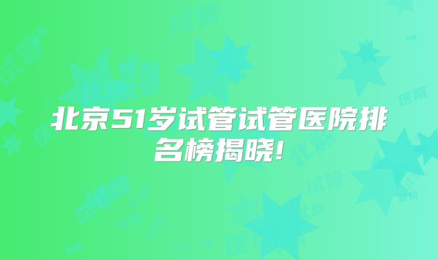 北京51岁试管试管医院排名榜揭晓!