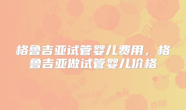 格鲁吉亚试管婴儿费用，格鲁吉亚做试管婴儿价格