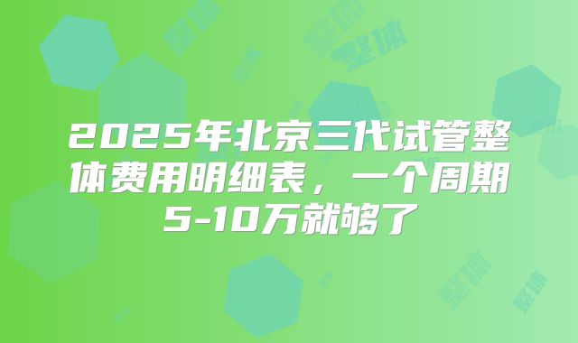 2025年北京三代试管整体费用明细表，一个周期5-10万就够了