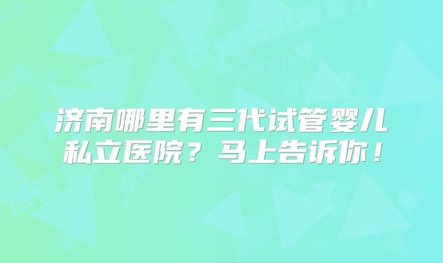 济南哪里有三代试管婴儿私立医院？马上告诉你！