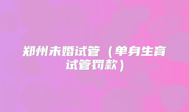 郑州未婚试管（单身生育试管罚款）