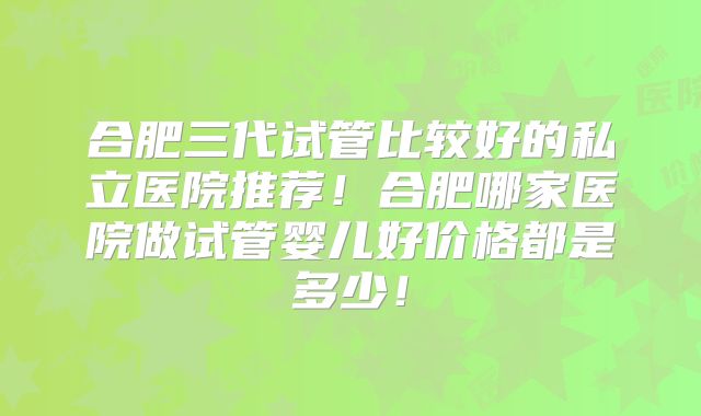 合肥三代试管比较好的私立医院推荐！合肥哪家医院做试管婴儿好价格都是多少！