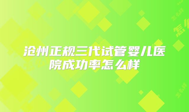沧州正规三代试管婴儿医院成功率怎么样