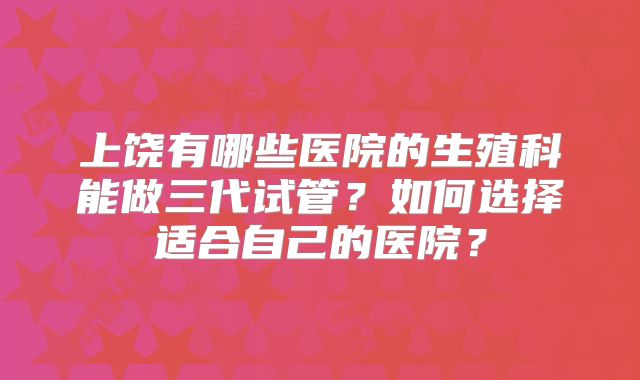 上饶有哪些医院的生殖科能做三代试管？如何选择适合自己的医院？