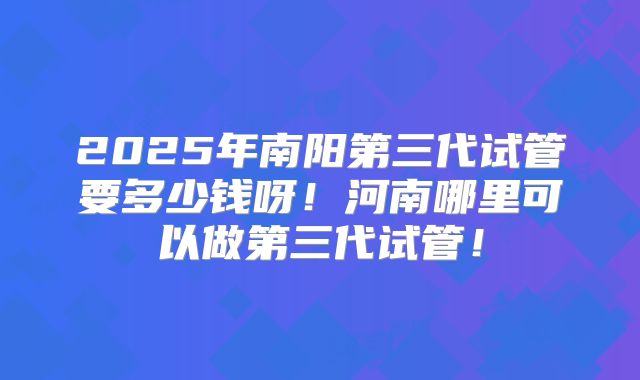 2025年南阳第三代试管要多少钱呀！河南哪里可以做第三代试管！