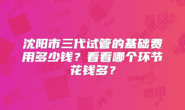 沈阳市三代试管的基础费用多少钱?看看哪个环节花钱多?