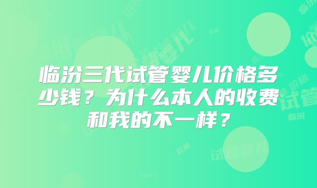 临汾三代试管婴儿价格多少钱？为什么本人的收费和我的不一样？