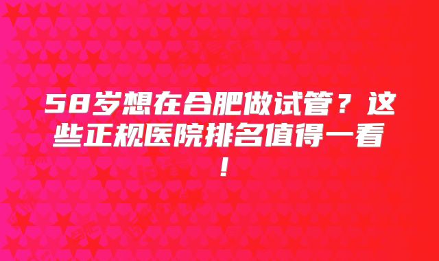 58岁想在合肥做试管？这些正规医院排名值得一看！