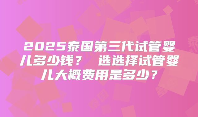 2025泰国第三代试管婴儿多少钱? 选选择试管婴儿大概费用是多少?