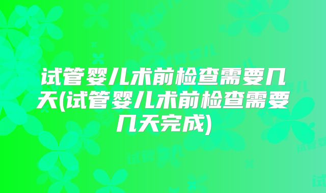 试管婴儿术前检查需要几天(试管婴儿术前检查需要几天完成)