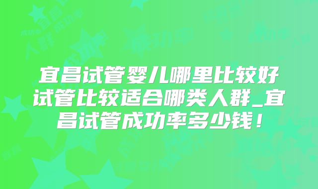 宜昌试管婴儿哪里比较好试管比较适合哪类人群_宜昌试管成功率多少钱!