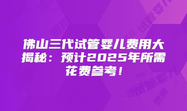 佛山三代试管婴儿费用大揭秘：预计2025年所需花费参考！