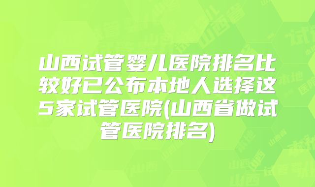 山西试管婴儿医院排名比较好已公布本地人选择这5家试管医院(山西省做试管医院排名)