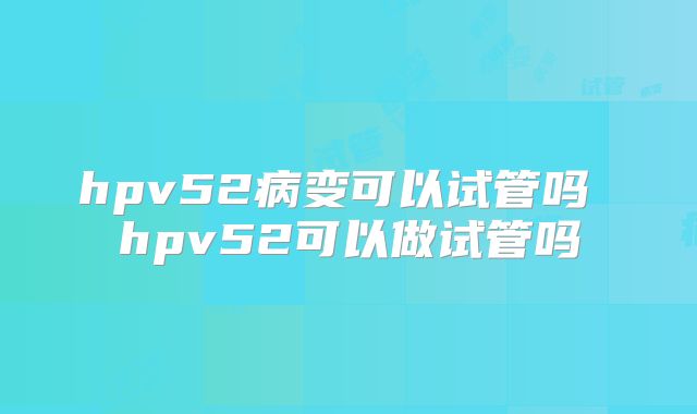 hpv52病变可以试管吗 hpv52可以做试管吗