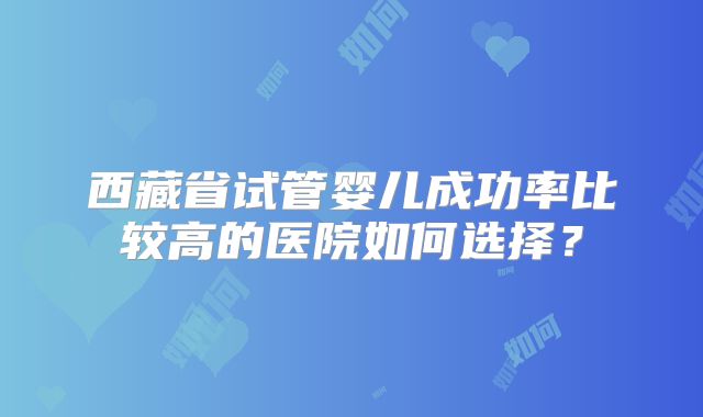 西藏省试管婴儿成功率比较高的医院如何选择?