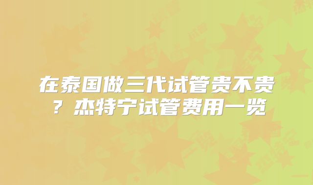 在泰国做三代试管贵不贵？杰特宁试管费用一览