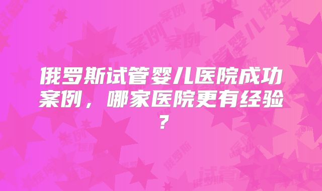 俄罗斯试管婴儿医院成功案例,哪家医院更有经验?