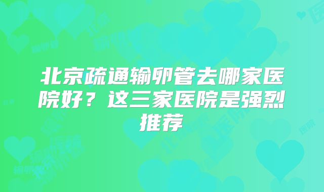 北京疏通输卵管去哪家医院好？这三家医院是强烈推荐