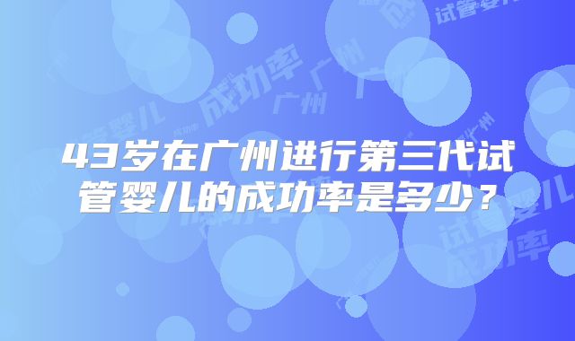 43岁在广州进行第三代试管婴儿的成功率是多少？