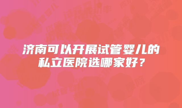 济南可以开展试管婴儿的私立医院选哪家好?