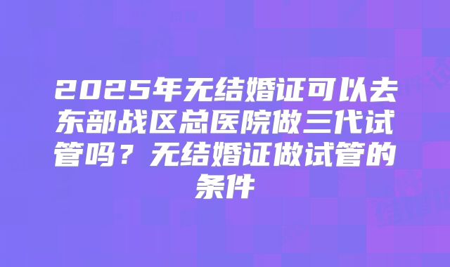 2025年无结婚证可以去东部战区总医院做三代试管吗？无结婚证做试管的条件