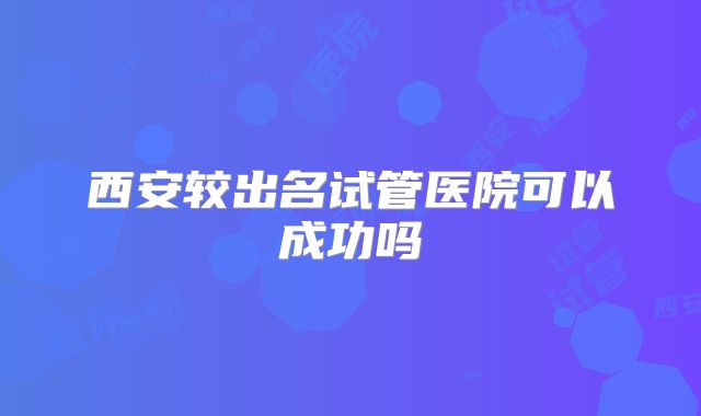 西安较出名试管医院可以成功吗