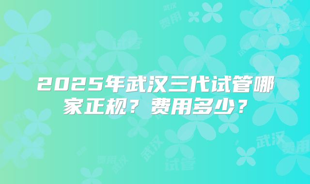 2025年武汉三代试管哪家正规？费用多少？