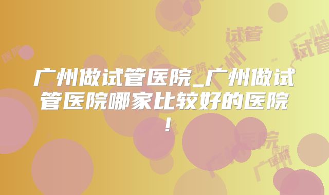 广州做试管医院_广州做试管医院哪家比较好的医院！