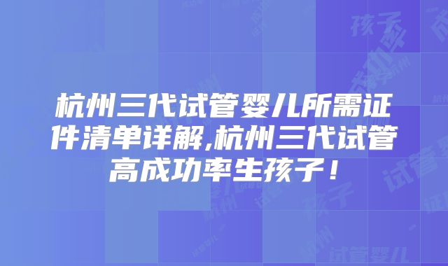 杭州三代试管婴儿所需证件清单详解,杭州三代试管高成功率生孩子！