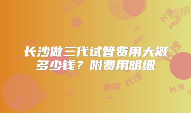 长沙做三代试管费用大概多少钱？附费用明细