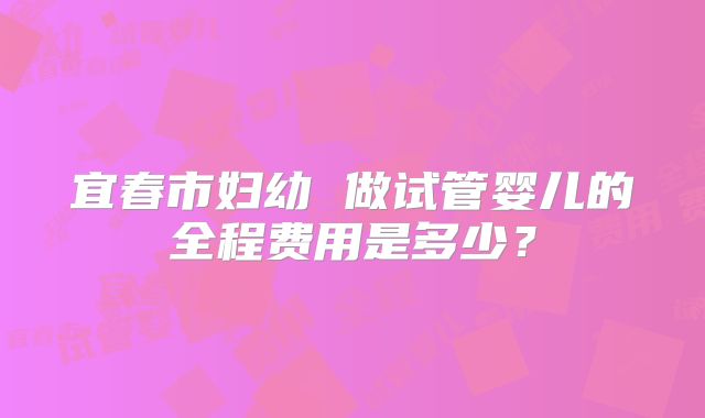 宜春市妇幼 做试管婴儿的全程费用是多少？