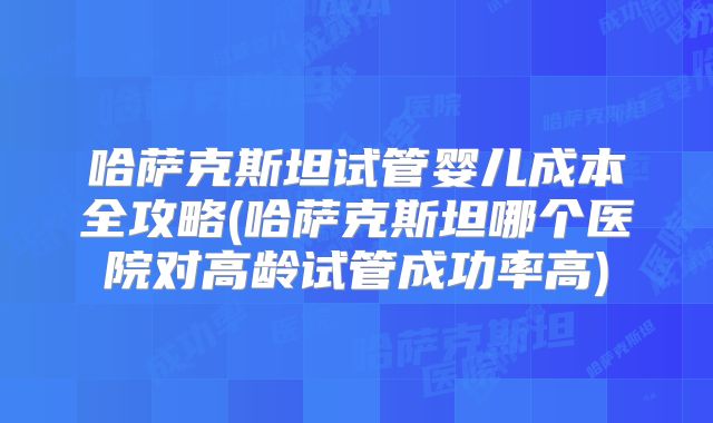哈萨克斯坦试管婴儿成本全攻略(哈萨克斯坦哪个医院对高龄试管成功率高)
